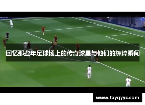 回忆那些年足球场上的传奇球星与他们的辉煌瞬间