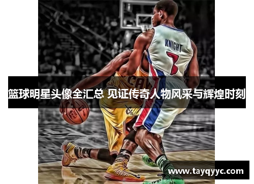 篮球明星头像全汇总 见证传奇人物风采与辉煌时刻